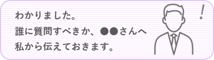 わかりました。誰に質問すべきか、●●さんへ私から伝えておきます