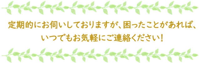 定期的にお伺いしておりますが、困ったことがあれば、いつでもお気軽にご連絡ください!